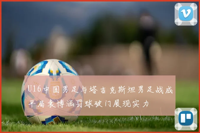 U16中国男足与塔吉克斯坦男足战成平局袁博涵罚球破门展现实力
