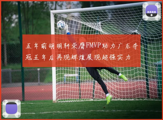 五年前胡明轩荣膺FMVP助力广东夺冠五年后再现辉煌展现超强实力