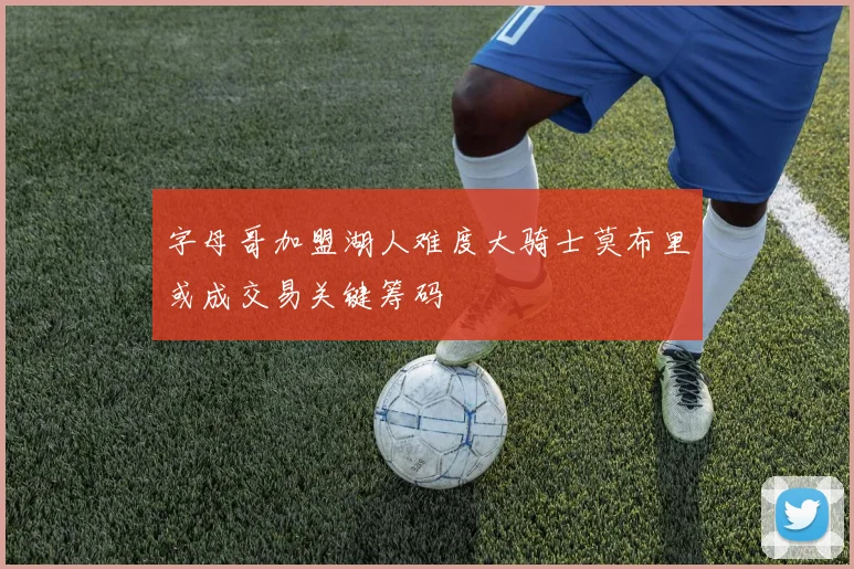字母哥加盟湖人难度大骑士莫布里或成交易关键筹码