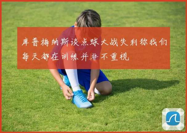 库普梅纳斯谈点球大战失利称我们每天都在训练并非不重视