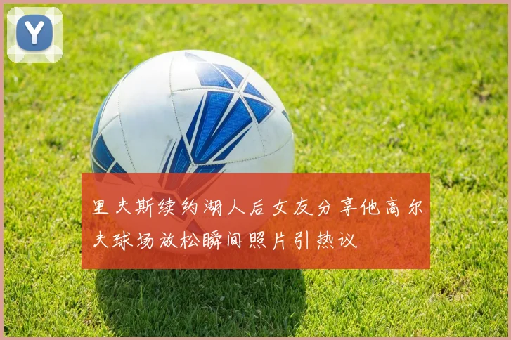 里夫斯续约湖人后女友分享他高尔夫球场放松瞬间照片引热议