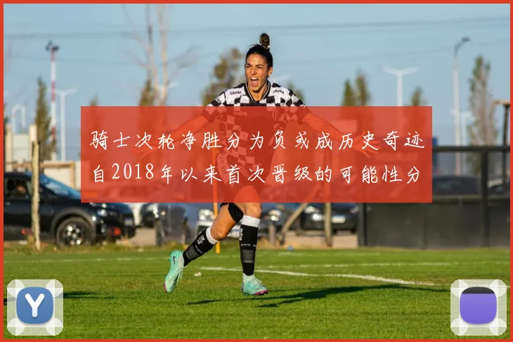 骑士次轮净胜分为负或成历史奇迹自2018年以来首次晋级的可能性分析