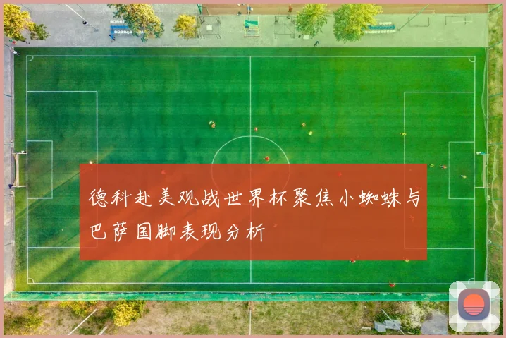 德科赴美观战世界杯聚焦小蜘蛛与巴萨国脚表现分析