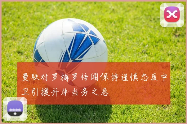 曼联对罗梅罗传闻保持谨慎态度中卫引援并非当务之急