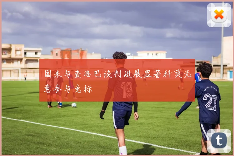 国米与查洛巴谈判进展显著科莫无意参与竞标