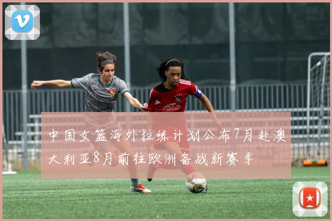中国女篮海外拉练计划公布7月赴澳大利亚8月前往欧洲备战新赛季