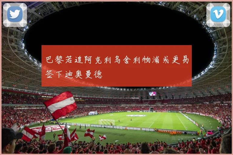 巴黎若追阿克利乌舍利物浦或更易签下迪奥曼德