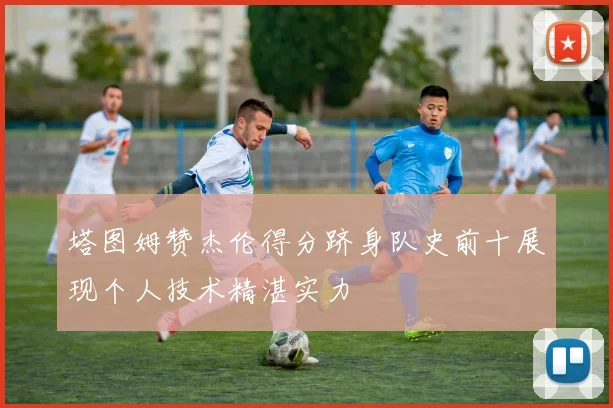 塔图姆赞杰伦得分跻身队史前十展现个人技术精湛实力