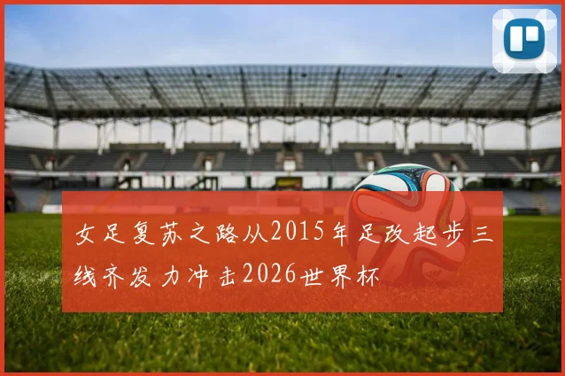 女足复苏之路从2015年足改起步三线齐发力冲击2026世界杯