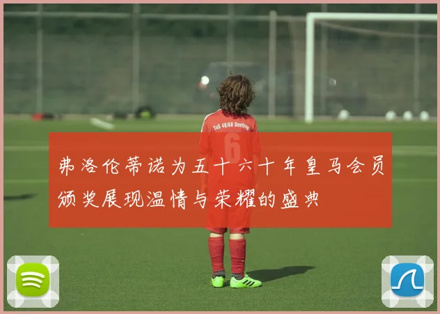 弗洛伦蒂诺为五十六十年皇马会员颁奖展现温情与荣耀的盛典