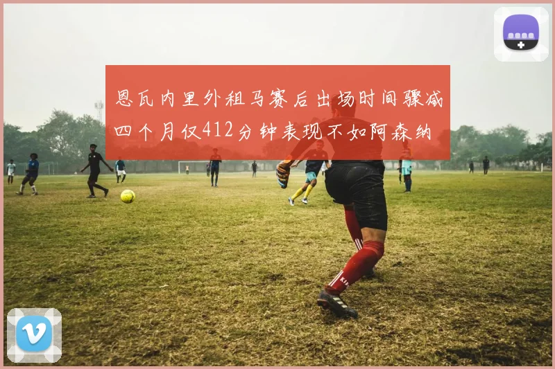 恩瓦内里外租马赛后出场时间骤减四个月仅412分钟表现不如阿森纳